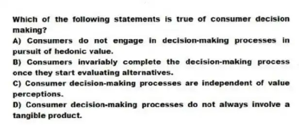 Which of the following statements is true of consumer decision making?
A) Consumers do not engage in decision-making processes in pursuit of hedonic value.
B) Consumers invariably complete the decision-making process once they start evaluating alternatives.
C) Consumer decision-making processes are independent of value perceptions.
D) Consumer decision-making processes do not always involve a tangible product.