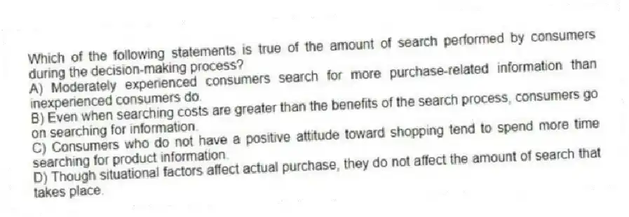Which of the following statements is true of the amount of search performed by consumers during the decision-making process?
A) Moderately experienced consumers search for more purchase-related information than inexperienced consumers do.
B) Even when searching costs are greater than the benefits of the search process, consumers go on searching for information.
C) Consumers who do not have a positive attitude toward shopping tend to spend more time searching for product information.
D) Though situational factors affect actual purchase, they do not affect the amount of search that takes place.