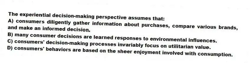 The experiential decision-making perspective assumes that:
A) consumers diligently gather information about purchases, compare various brands, and make an informed decision.
B) many consumer decisions are learned responses to environmental influences.
C) consumers' decision-making processes invariably focus on utilitarian value.
D) consumers' behaviors are based on the sheer enjoyment involved with consumption.