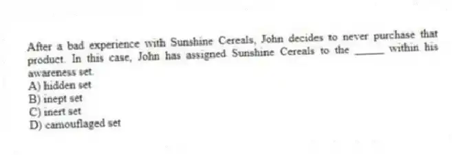 After a bad experience with Sunshine Cereals, John decides to never purchase that product. In this case, John has assigned Sunshine Cereals to the _____ within his awareness set.
A) hidden set
B) inept set
C) inert set
D) camouflaged set