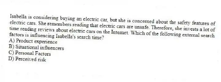Isabella is considering buying an electric car, but she is concerned about the safety features of electric cars. She remembers reading that electric cars are unsafe. Therefore, she invests a lot of time reading reviews about electric cars on the Internet. Which of the following external search factors is influencing Isabella's search time?
A) Product experience
B) Situational influencers
C) Personal Factors
D) Perceived risk