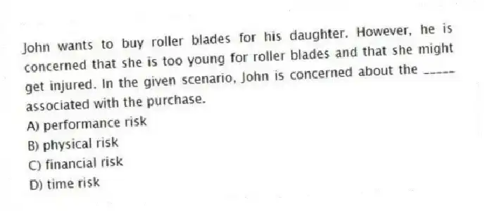 John wants to buy roller blades for his daughter. However, he is concerned that she is too young for roller blades and that she might get injured. In the given scenario, John is concerned about the _____ associated with the purchase.
A) performance risk
B) physical risk
C) financial risk
D) time risk