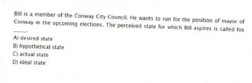Bill is a member of the Conway City Council. He wants to run for the position of mayor of Conway in the upcoming elections. The perceived state for which Bill aspires is called his _____.
A) desired state
B) hypothetical state
C) actual state
D) ideal state