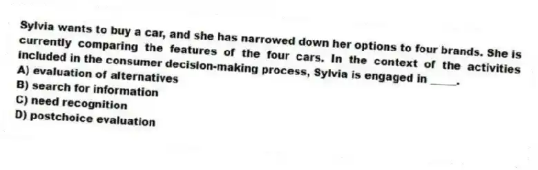 Sylvia wants to buy a car, and she has narrowed down her options to four brands. She is currently comparing the features of the four cars. In the context of the activities included in the consumer decision-making process, Sylvia is engaged in _____.
A) evaluation of alternatives
B) search for information
C) need recognition
D) postchoice evaluation