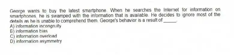 George wants to buy the latest smartphone. When he searches the Internet for information on smartphones, he is swamped with the information that is available. He decides to ignore most of the details as he is unable to comprehend them. George's behavior is a result of _____.
A) information incongruity
B) information bias
C) information overload
D) information asymmetry