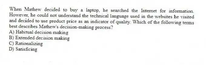 When Mathew decided to buy a laptop, he searched the Internet for information. However, he could not understand the technical language used in the websites he visited and decided to use product price as an indicator of quality. Which of the following terms best describes Mathew's decision-making process?
A) Habitual decision making
B) Extended decision making
C) Rationalizing
D) Satisficing