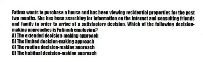 Fatima wants to purchase a house and has been viewing residential properties for the past two months. She has been searching for information on the Internet and consulting friends and family in order to arrive at a satisfactory decision. Which of the following decision-making approaches is Fatimah employing?
A) The extended decision-making approach
B) The limited decision-making approach
C) The routine decision-making approach
D) The habitual decision-making approach
