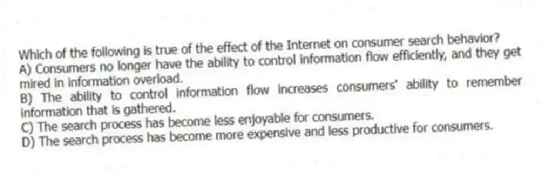 Which of the following is true of the effect of the Internet on consumer search behavior?
A) Consumers no longer have the ability to control information flow efficiently, and they get mired in information overload.
B) The ability to control information flow increases consumers' ability to remember information that is gathered.
C) The search process has become less enjoyable for consumers.
D) The search process has become more expensive and less productive for consumers.