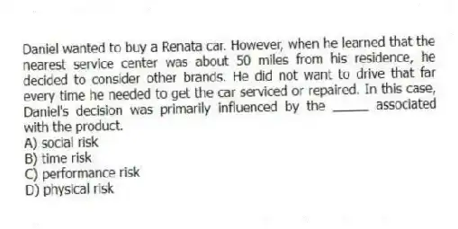 Daniel wanted to buy a Renata car. However, when he learned that the nearest service center was about 50 miles from his residence, he decided to consider other brands. He did not want to drive that far every time he needed to get the car serviced or repaired. In this case, Daniel's decision was primarily influenced by the _____ associated with the product.
A) social risk
B) time risk
C) performance risk
D) physical risk