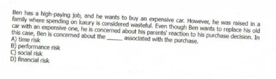 Ben has a high-paying job, and he wants to buy an expensive car. However, he was raised in a family where spending on luxury is considered wasteful. Even though Ben wants to replace his old car with an expensive one, he is concerned about his parents' reaction to his purchase decision. In this case, Ben is concerned about the _____ associated with the purchase.
A) time risk
B) performance risk
C) social risk
D) financial risk