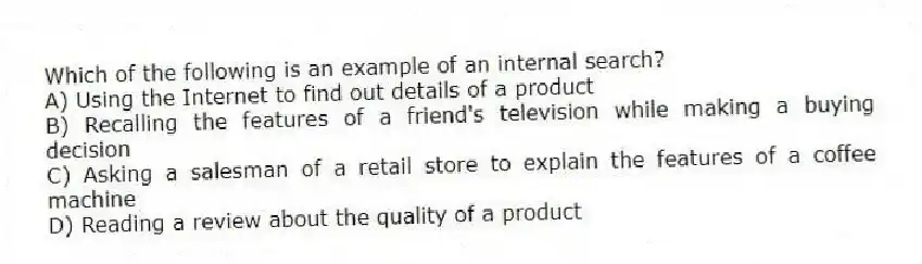 Which of the following is an example of an internal search?
A) Using the Internet to find out details of a product
B) Recalling the features of a friend's television while making a buying decision
C) Asking a salesman of a retail store to explain the features of a coffee machine
D) Reading a review about the quality of a product