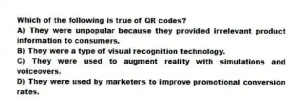 Which of the following is true of QR codes?
A) They were unpopular because they provided irrelevant product information to consumers.
B) They were a type of visual recognition technology.
C) They were used to augment reality with simulations and voiceovers.
D) They were used by marketers to improve promotional conversion rates.
