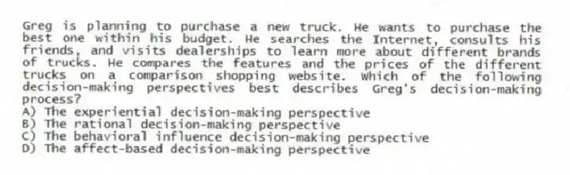 Greg is planning to purchase a new truck. He wants to purchase the best one within his budget. He searches the Internet, consults his friends, and visits dealerships to learn more about different brands of trucks. He compares the features and the prices of the different trucks on a comparison shopping website. Which of the following decision-making perspectives best describes Greg's decision-making process?
A) The experiential decision-making perspective
B) The rational decision-making perspective
C) The behavioral influence decision-making perspective
D) The affect-based decision-making perspective