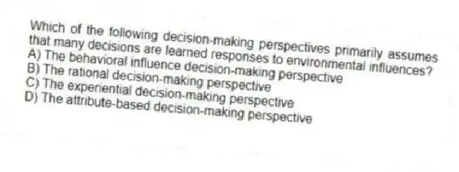 Which of the following decision-making perspectives primarily assumes that many decisions are learned responses to environmental influences?
A) The behavioral influence decision-making perspective
B) The rational decision-making perspective
C) The experiential decision-making perspective
D) The attribute-based decision-making perspective