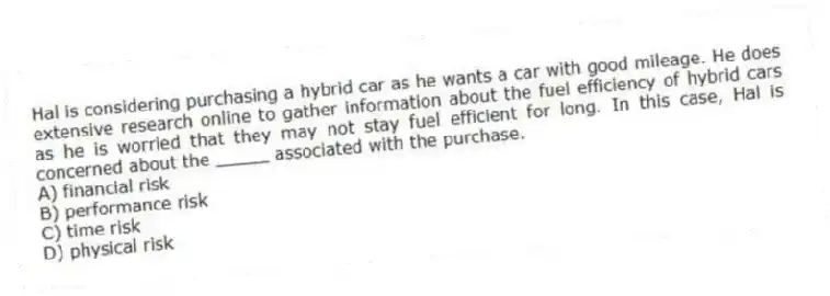 Hal is considering purchasing a hybrid car as he wants a car with good mileage. He does extensive research online to gather information about the fuel efficiency of hybrid cars as he is worried that they may not stay fuel efficient for long. In this case, Hal is concerned about the _____ associated with the purchase.
A) financial risk
B) performance risk
C) time risk
D) physical risk