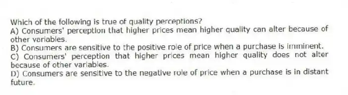 Which of the following is true of quality perceptions?
A) Consumers' perception that higher prices mean higher quality can alter because of other variables.
B) Consumers are sensitive to the positive role of price when a purchase is imminent.
C) Consumers' perception that higher prices mean higher quality does not alter because of other variables.
D) Consumers are sensitive to the negative role of price when a purchase is in distant future.