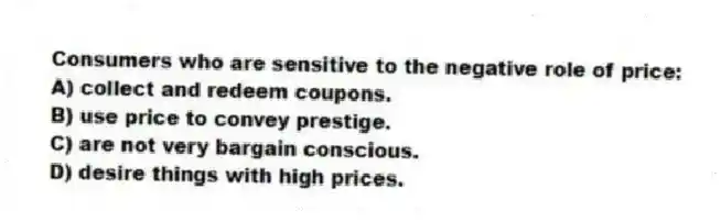 Consumers who are sensitive to the negative role of price:
A) collect and redeem coupons.
B) use price to convey prestige.
C) are not very bargain conscious.
D) desire things with high prices.