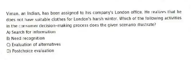 Viman, an Indian, has been assigned to his company's London office. He realizes that he does not have suitable clothes for London's harsh winter. Which of the following activities in the consumer decision-making process does the given scenario illustrate?
A) Search for information
B) Need recognition
C) Evaluation of alternatives
D) Postchoice evaluation