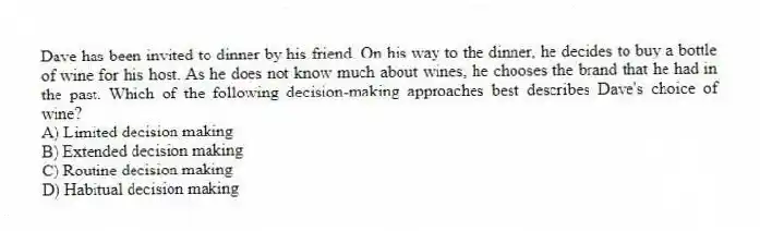Dave has been invited to dinner by his friend. On his way to the dinner, he decides to buy a bottle of wine for his host. As he does not know much about wines, he chooses the brand that he had in the past. Which of the following decision-making approaches best describes Dave's choice of wine?
A) Limited decision making
B) Extended decision making
C) Routine decision making
D) Habitual decision making