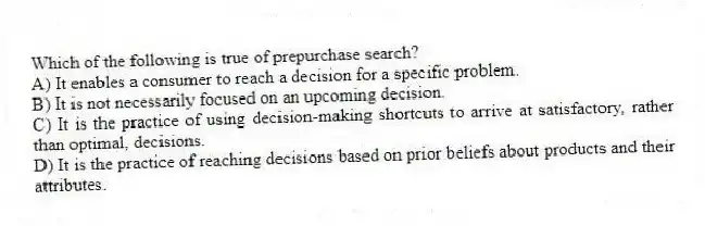 Which of the following is true of prepurchase search?
A) It enables a consumer to reach a decision for a specific problem.
B) It is not necessarily focused on an upcoming decision.
C) It is the practice of using decision-making shortcuts to arrive at satisfactory, rather than optimal, decisions.
D) It is the practice of reaching decisions based on prior beliefs about products and their attributes.