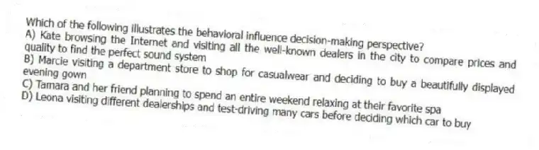 Which of the following illustrates the behavioral influence decision-making perspective?
A) Kate browsing the Internet and visiting all the well-known dealers in the city to compare prices and quality to find the perfect sound system
B) Marcie visiting a department store to shop for casualwear and deciding to buy a beautifully displayed evening gown
C) Tamara and her friend planning to spend an entire weekend relaxing at their favorite spa
D) Leona visiting different dealerships and test-driving many cars before deciding which car to buy