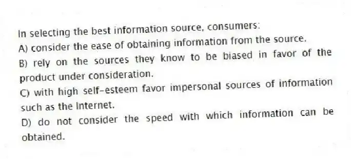 In selecting the best information source, consumers:
A) consider the ease of obtaining information from the source.
B) rely on the sources they know to be biased in favor of the product under consideration.
C) with high self-esteem favor impersonal sources of information such as the Internet.
D) do not consider the speed with which information can be obtained.