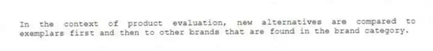 In the context of product evaluation, new alternatives are compared to exemplars first and then to other brands that are found in the brand category.