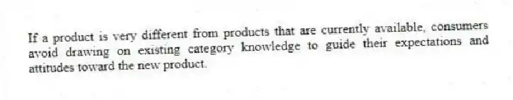 If a product is very different from products that are currently available, consumers avoid drawing on existing category knowledge to guide their expectations and attitudes toward the new product.