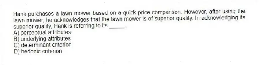 Hank purchases a lawn mower based on a quick price comparison. However, after using the lawn mower, he acknowledges that the lawn mower is of superior quality. In acknowledging its superior quality, Hank is referring to its _____.
A) perceptual attributes
B) underlying attributes
C) determinant criterion
D) hedonic criterion