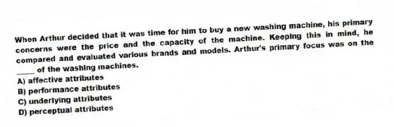 When Arthur decided that it was time for him to buy a new washing machine, his primary concerns were the price and the capacity of the machine. Keeping this in mind, he compared and evaluated various brands and models. Arthur's primary focus was on the _____ of the washing machines.
A) affective attributes
B) performance attributes
C) underlying attributes
D) perceptual attributes
