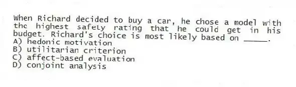 When Richard decided to buy a car, he chose a model with the highest safety rating that he could get in his budget. Richard's choice is most likely based on _____.
A) hedonic motivation
B) utilitarian criterion
C) affect-based evaluation
D) conjoint analysis