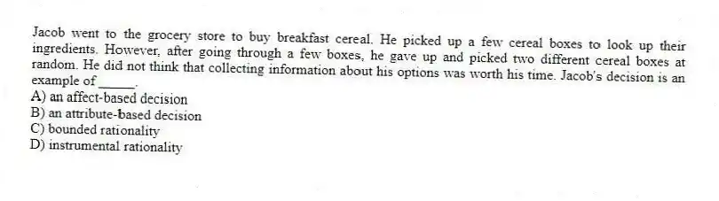 Jacob went to the grocery store to buy breakfast cereal. He picked up a few cereal boxes to look up their ingredients. However, after going through a few boxes, he gave up and picked two different cereal boxes at random. He did not think that collecting information about his options was worth his time. Jacob's decision is an example of _____.
A) an affect-based decision
B) an attribute-based decision
C) bounded rationality
D) instrumental rationality