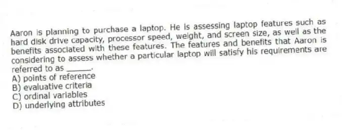 Aaron is planning to purchase a laptop. He is assessing laptop features such as hard disk drive capacity, processor speed, weight, and screen size, as well as the benefits associated with these features. The features and benefits that Aaron is considering to assess whether a particular laptop will satisfy his requirements are referred to as _____.
A) points of reference
B) evaluative criteria
C) ordinal variables
D) underlying attributes