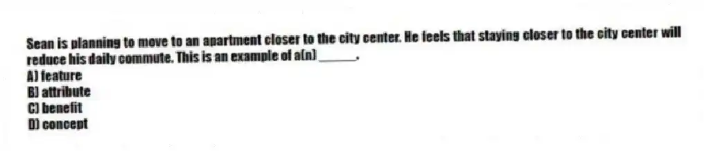 Sean is planning to move to an apartment closer to the city center. He feels that staying closer to the city center will reduce his daily commute. This is an example of a(n) _____.
A) feature
B) attribute
C) benefit
D) concept