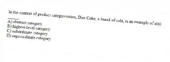 In the context of product categorization, Diet Coke, a brand of cola, is an example of a(n) _____.
A) abstract category
B) highest-level category
C) subordinate category
D) superordinate category