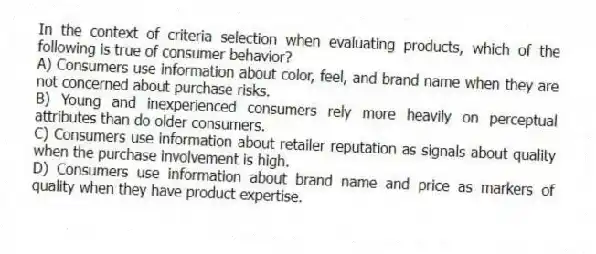 In the context of criteria selection when evaluating products, which of the following is true of consumer behavior?
A) Consumers use information about color, feel, and brand name when they are not concerned about purchase risks.
B) Young and inexperienced consumers rely more heavily on perceptual attributes than do older consumers.
C) Consumers use information about retailer reputation as signals about quality when the purchase involvement is high.
D) Consumers use information about brand name and price as markers of quality when they have product expertise.