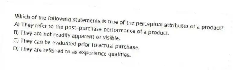 Which of the following statements is true of the perceptual attributes of a product?
A) They refer to the post-purchase performance of a product.
B) They are not readily apparent or visible.
C) They can be evaluated prior to actual purchase.
D) They are referred to as experience qualities.
