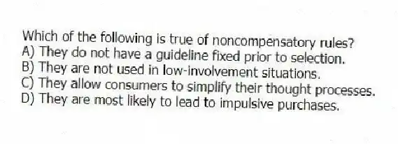 Which of the following is true of noncompensatory rules?
A) They do not have a guideline fixed prior to selection.
B) They are not used in low-involvement situations.
C) They allow consumers to simplify their thought processes.
D) They are most likely to lead to impulsive purchases.