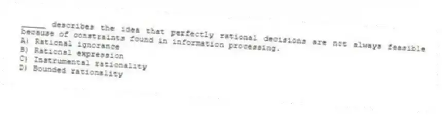_____ describes the idea that perfectly rational decisions are not always feasible because of constraints found in information processing.
A) Rational ignorance
B) Rational expression
C) Instrumental rationality
D) Bounded rationality