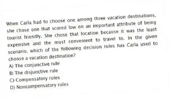 When Carla had to choose one among three vacation destinations, she chose one that scored low on an important attribute of being tourist friendly. She chose that location because it was the least expensive and the most convenient to travel to. In the given scenario, which of the following decision rules has Carla used to choose a vacation destination?
A) The conjunctive rule
B) The disjunctive rule
C) Compensatory rules
D) Noncompensatory rules