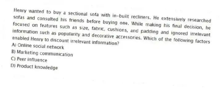Henry wanted to buy a sectional sofa with in-built recliners. He extensively researched sofas and consulted his friends before buying one. While making his final decision, he focused on features such as size, fabric, cushions, and padding and ignored irrelevant information such as popularity and decorative accessories. Which of the following factors enabled Henry to discount irrelevant information?
A) Online social network
B) Marketing communication
C) Peer influence
D) Product knowledge