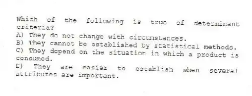 Which of the following is true of determinant criteria?
A) They do not change with circumstances.
B) They cannot be established by statistical methods.
C) They depend on the situation in which a product is consumed.
D) They are easier to establish when several attributes are important.