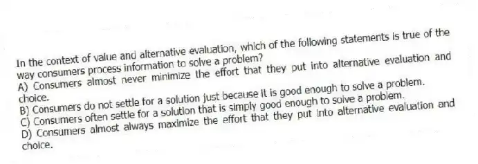 In the context of value and alternative evaluation, which of the following statements is true of the way consumers process information to solve a problem?
A) Consumers almost never minimize the effort that they put into alternative evaluation and choice.
B) Consumers do not settle for a solution just because it is good enough to solve a problem.
C) Consumers often settle for a solution that is simply good enough to solve a problem.
D) Consumers almost always maximize the effort that they put into alternative evaluation and choice.