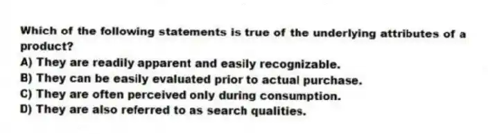 Which of the following statements is true of the underlying attributes of a product?
A) They are readily apparent and easily recognizable.
B) They can be easily evaluated prior to actual purchase.
C) They are often perceived only during consumption.
D) They are also referred to as search qualities.