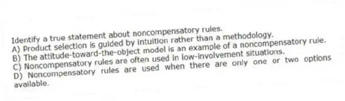 Identify a true statement about noncompensatory rules.
A) Product selection is guided by intuition rather than a methodology.
B) The attitude-toward-the-object model is an example of a noncompensatory rule.
C) Noncompensatory rules are often used in low-involvement situations.
D) Noncompensatory rules are used when there are only one or two options available.