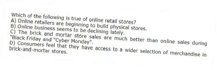 Which of the following is true of online retail stores?
A) Online retailers are beginning to build physical stores.
B) Online business seems to be declining lately.
C) The brick and mortar store sales are much better than online sales during "Black Friday and "Cyber Monday".
D) Consumers feel that they have access to a wider selection of merchandise in brick-and-mortar stores.
