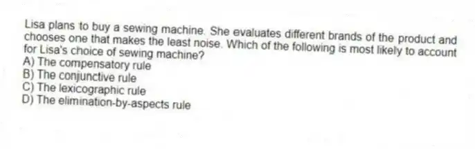 Lisa plans to buy a sewing machine. She evaluates different brands of the product and chooses one that makes the least noise. Which of the following is most likely to account for Lisa's choice of sewing machine?
A) The compensatory rule
B) The conjunctive rule
C) The lexicographic rule
D) The elimination-by-aspects rule