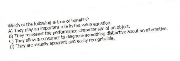Which of the following is true of benefits?
A) They play an important role in the value equation.
B) They represent the performance characteristic of an object.
C) They allow a consumer to diagnose something distinctive about an alternative.
D) They are visually apparent and easily recognizable.