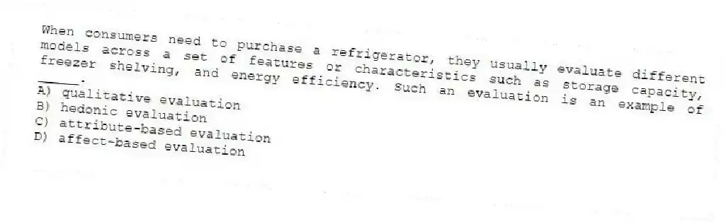 When consumers need to purchase a refrigerator, they usually evaluate different models across a set of features or characteristics such as storage capacity, freezer shelving, and energy efficiency. Such an evaluation is an example of _____.
A) qualitative evaluation
B) hedonic evaluation
C) attribute-based evaluation
D) affect-based evaluation