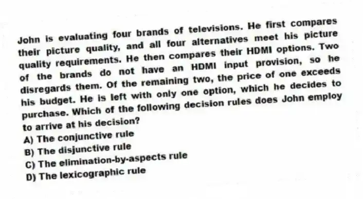 John is evaluating four brands of televisions. He first compares their picture quality, and all four alternatives meet his picture quality requirements. He then compares their HDMI options. Two of the brands do not have an HDMI input provision, so he disregards them. Of the remaining two, the price of one exceeds his budget. He is left with only one option, which he decides to purchase. Which of the following decision rules does John employ to arrive at his decision?
A) The conjunctive rule
B) The disjunctive rule
C) The elimination-by-aspects rule
D) The lexicographic rule